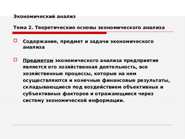 Экономический анализ   Тема 2. Теоретические основы экономического анализа Содержание, предмет и задачи экономического анализа  Предметом экономического анализа предприятия является его хозяйственная деятельность, все хозяйственные процессы, которые на нем осуществляются и конечные финансовые результаты, складывающиеся под воздействием объективных и субъективных факторов и отражающиеся через систему экономической информации. 