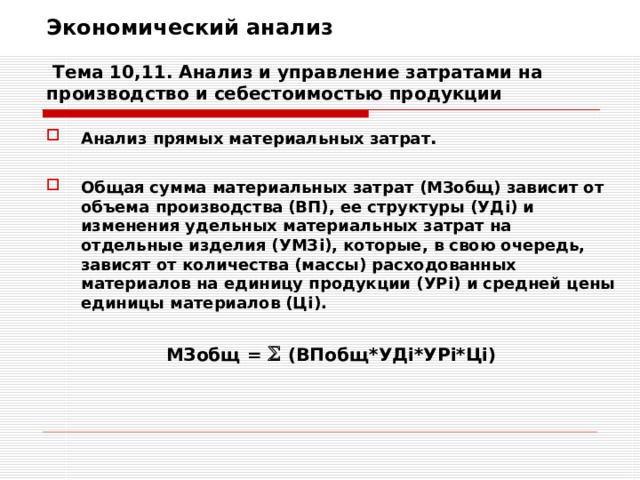 Экономический анализ   Тема 10,11. Анализ и управление затратами на производство и себестоимостью продукции Анализ прямых материальных затрат .  Общая сумма материальных затрат (МЗобщ) зависит от объема производства (ВП), ее структуры (УД i ) и изменения удельных материальных затрат на отдельные изделия (УМЗ i ), которые, в свою очередь, зависят от количества (массы) расходованных материалов на единицу продукции (УР i ) и средней цены единицы материалов (Ц i ).  МЗобщ =   ( ВПобщ * УД i* УР i* Ц i)  
