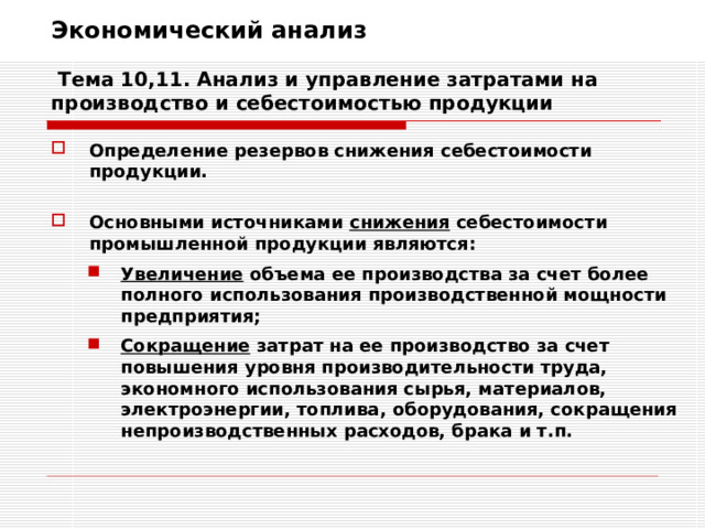 Экономический анализ   Тема 10,11. Анализ и управление затратами на производство и себестоимостью продукции Определение резервов снижения себестоимости продукции.  Основными источниками снижения себестоимости промышленной продукции являются: Увеличение объема ее производства за счет более полного использования производственной мощности предприятия; Сокращение затрат на ее производство за счет повышения уровня производительности труда, экономного использования сырья, материалов, электроэнергии, топлива, оборудования, сокращения непроизводственных расходов, брака и т.п. Увеличение объема ее производства за счет более полного использования производственной мощности предприятия; Сокращение затрат на ее производство за счет повышения уровня производительности труда, экономного использования сырья, материалов, электроэнергии, топлива, оборудования, сокращения непроизводственных расходов, брака и т.п. 