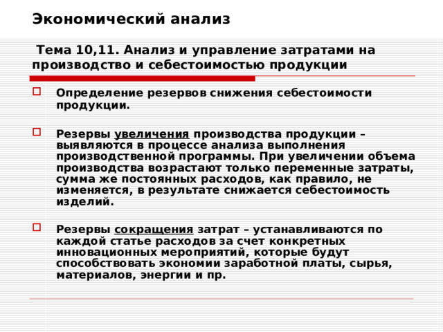 Экономический анализ   Тема 10,11. Анализ и управление затратами на производство и себестоимостью продукции Определение резервов снижения себестоимости продукции.  Резервы увеличения производства продукции – выявляются в процессе анализа выполнения производственной программы. При увеличении объема производства возрастают только переменные затраты, сумма же постоянных расходов, как правило, не изменяется, в результате снижается себестоимость изделий.  Резервы сокращения затрат – устанавливаются по каждой статье расходов за счет конкретных инновационных мероприятий, которые будут способствовать экономии заработной платы, сырья, материалов, энергии и пр. 