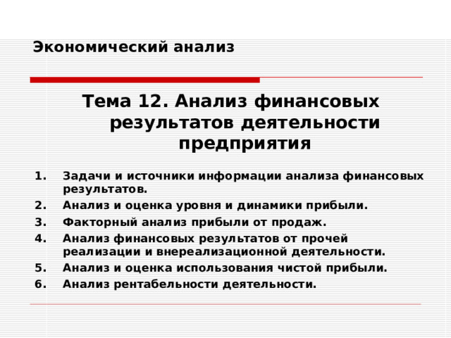 Экономический анализ   Тема 12. Анализ финансовых результатов деятельности предприятия  Задачи и источники информации анализа финансовых результатов. Анализ и оценка уровня и динамики прибыли. Факторный анализ прибыли от продаж. Анализ финансовых результатов от прочей реализации и внереализационной деятельности. Анализ и оценка использования чистой прибыли. Анализ рентабельности деятельности. 