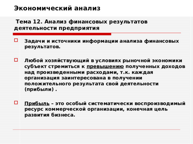 Экономический анализ   Тема 12. Анализ финансовых результатов деятельности предприятия Задачи и источники информации анализа финансовых результатов.  Любой хозяйствующий в условиях рыночной экономики субъект стремиться к превышению полученных доходов над произведенными расходами, т.к. каждая организация заинтересована в получении положительного результата свой деятельности (прибыли) .  Прибыль – это особый систематически воспроизводимый ресурс коммерческой организации, конечная цель развития бизнеса. 