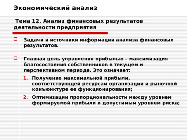 Экономический анализ   Тема 12. Анализ финансовых результатов деятельности предприятия Задачи и источники информации анализа финансовых результатов.  Главная цель управления прибылью – максимизация благосостояния собственников в текущем и перспективном периоде. Это означает: Получение максимальной прибыли, соответствующей ресурсам организации и рыночной конъюнктуре ее функционирования; Оптимизации пропорциональности между уровнем формируемой прибыли и допустимым уровнем риска; Получение максимальной прибыли, соответствующей ресурсам организации и рыночной конъюнктуре ее функционирования; Оптимизации пропорциональности между уровнем формируемой прибыли и допустимым уровнем риска; 