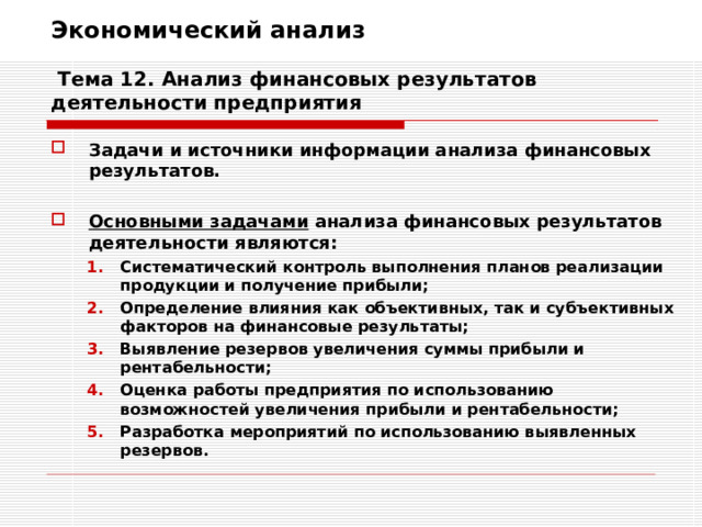 Экономический анализ   Тема 12. Анализ финансовых результатов деятельности предприятия Задачи и источники информации анализа финансовых результатов.  Основными задачами анализа финансовых результатов деятельности являются: Систематический контроль выполнения планов реализации продукции и получение прибыли; Определение влияния как объективных, так и субъективных факторов на финансовые результаты; Выявление резервов увеличения суммы прибыли и рентабельности; Оценка работы предприятия по использованию возможностей увеличения прибыли и рентабельности; Разработка мероприятий по использованию выявленных резервов. Систематический контроль выполнения планов реализации продукции и получение прибыли; Определение влияния как объективных, так и субъективных факторов на финансовые результаты; Выявление резервов увеличения суммы прибыли и рентабельности; Оценка работы предприятия по использованию возможностей увеличения прибыли и рентабельности; Разработка мероприятий по использованию выявленных резервов. 