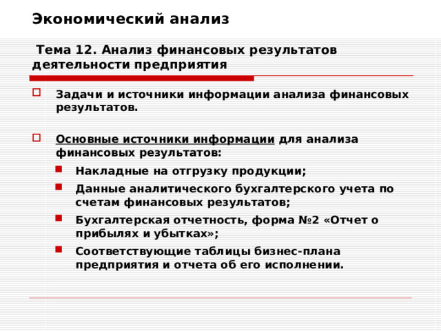Экономический анализ   Тема 12. Анализ финансовых результатов деятельности предприятия Задачи и источники информации анализа финансовых результатов.  Основные источники информации для анализа финансовых результатов: Накладные на отгрузку продукции; Данные аналитического бухгалтерского учета по счетам финансовых результатов; Бухгалтерская отчетность, форма №2 «Отчет о прибылях и убытках»; Соответствующие таблицы бизнес-плана предприятия и отчета об его исполнении. Накладные на отгрузку продукции; Данные аналитического бухгалтерского учета по счетам финансовых результатов; Бухгалтерская отчетность, форма №2 «Отчет о прибылях и убытках»; Соответствующие таблицы бизнес-плана предприятия и отчета об его исполнении. 