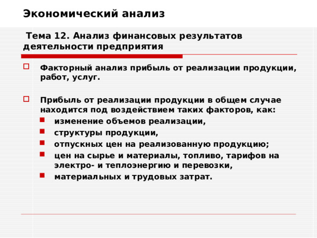 Экономический анализ   Тема 12. Анализ финансовых результатов деятельности предприятия Факторный анализ прибыль от реализации продукции, работ, услуг.  Прибыль от реализации продукции в общем случае находится под воздействием таких факторов, как: изменение объемов реализации, структуры продукции, отпускных цен на реализованную продукцию; цен на сырье и материалы, топливо, тарифов на электро- и теплоэнергию и перевозки, материальных и трудовых затрат. изменение объемов реализации, структуры продукции, отпускных цен на реализованную продукцию; цен на сырье и материалы, топливо, тарифов на электро- и теплоэнергию и перевозки, материальных и трудовых затрат. 