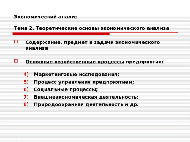 Экономический анализ   Тема 2. Теоретические основы экономического анализа Содержание, предмет и задачи экономического анализа  Основные хозяйственные процессы предприятия:  Маркетинговые исследования; Процесс управления предприятием; Социальные процессы; Внешнеэкономическая деятельность; Природоохранная деятельность и др. Маркетинговые исследования; Процесс управления предприятием; Социальные процессы; Внешнеэкономическая деятельность; Природоохранная деятельность и др. 