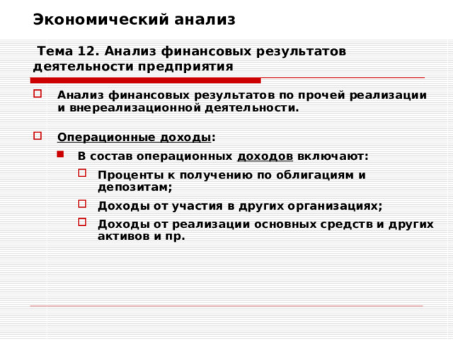 Экономический анализ   Тема 12. Анализ финансовых результатов деятельности предприятия Анализ финансовых результатов по прочей реализации и внереализационной деятельности.  Операционные доходы : В состав операционных доходов включают: В состав операционных доходов включают: Проценты к получению по облигациям и депозитам; Доходы от участия в других организациях; Доходы от реализации основных средств и других активов и пр. Проценты к получению по облигациям и депозитам; Доходы от участия в других организациях; Доходы от реализации основных средств и других активов и пр. Проценты к получению по облигациям и депозитам; Доходы от участия в других организациях; Доходы от реализации основных средств и других активов и пр. 