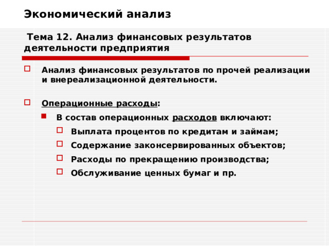 Экономический анализ   Тема 12. Анализ финансовых результатов деятельности предприятия Анализ финансовых результатов по прочей реализации и внереализационной деятельности.  Операционные расходы : В состав операционных расходов включают: В состав операционных расходов включают: Выплата процентов по кредитам и займам; Содержание законсервированных объектов; Расходы по прекращению производства; Обслуживание ценных бумаг и пр. Выплата процентов по кредитам и займам; Содержание законсервированных объектов; Расходы по прекращению производства; Обслуживание ценных бумаг и пр. Выплата процентов по кредитам и займам; Содержание законсервированных объектов; Расходы по прекращению производства; Обслуживание ценных бумаг и пр. 