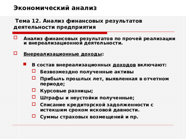 Экономический анализ   Тема 12. Анализ финансовых результатов деятельности предприятия Анализ финансовых результатов по прочей реализации и внереализационной деятельности.  Внереализационные доходы :  В состав внереализационных доходов включают: В состав внереализационных доходов включают: Безвозмездно полученные активы Прибыль прошлых лет, выявленная в отчетном периоде; Курсовые разницы; Штрафы и неустойки полученные; Списание кредиторской задолженности с истекшим сроком исковой давности. Суммы страховых возмещений и пр. Безвозмездно полученные активы Прибыль прошлых лет, выявленная в отчетном периоде; Курсовые разницы; Штрафы и неустойки полученные; Списание кредиторской задолженности с истекшим сроком исковой давности. Суммы страховых возмещений и пр. Безвозмездно полученные активы Прибыль прошлых лет, выявленная в отчетном периоде; Курсовые разницы; Штрафы и неустойки полученные; Списание кредиторской задолженности с истекшим сроком исковой давности. Суммы страховых возмещений и пр. 