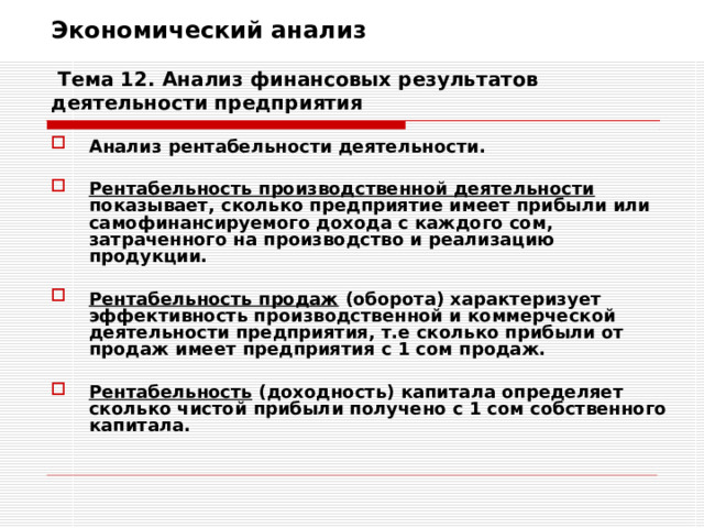 Экономический анализ   Тема 12. Анализ финансовых результатов деятельности предприятия Анализ рентабельности деятельности.  Рентабельность производственной деятельности показывает, сколько предприятие имеет прибыли или самофинансируемого дохода с каждого сом, затраченного на производство и реализацию продукции.  Рентабельность продаж (оборота) характеризует эффективность производственной и коммерческой деятельности предприятия, т.е сколько прибыли от продаж имеет предприятия с 1 сом продаж.  Рентабельность (доходность) капитала определяет сколько чистой прибыли получено с 1 сом собственного капитала. 