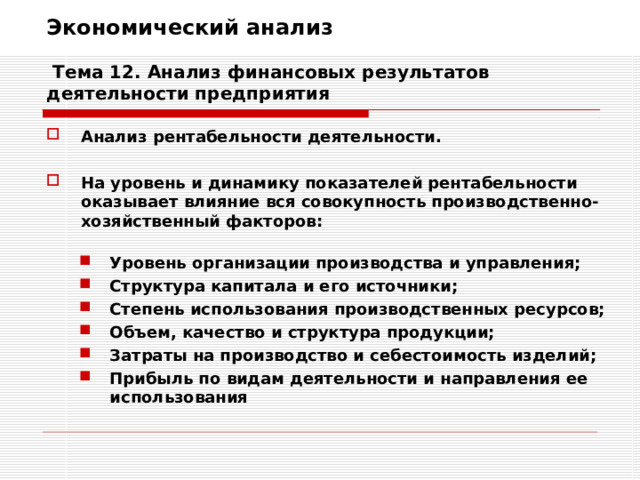 Экономический анализ   Тема 12. Анализ финансовых результатов деятельности предприятия Анализ рентабельности деятельности.  На уровень и динамику показателей рентабельности оказывает влияние вся совокупность производственно-хозяйственный факторов:  Уровень организации производства и управления; Структура капитала и его источники; Степень использования производственных ресурсов; Объем, качество и структура продукции; Затраты на производство и себестоимость изделий; Прибыль по видам деятельности и направления ее использования Уровень организации производства и управления; Структура капитала и его источники; Степень использования производственных ресурсов; Объем, качество и структура продукции; Затраты на производство и себестоимость изделий; Прибыль по видам деятельности и направления ее использования 