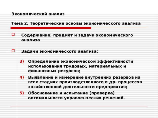 Экономический анализ   Тема 2. Теоретические основы экономического анализа Содержание, предмет и задачи экономического анализа  Задачи экономического анализа:  Определение экономической эффективности использования трудовых, материальных и финансовых ресурсов; Выявление и измерение внутренних резервов на всех стадиях производственного и др. процессов хозяйственной деятельности предприятия; Обоснование и испытание (проверка) оптимальности управленческих решений. Определение экономической эффективности использования трудовых, материальных и финансовых ресурсов; Выявление и измерение внутренних резервов на всех стадиях производственного и др. процессов хозяйственной деятельности предприятия; Обоснование и испытание (проверка) оптимальности управленческих решений. 