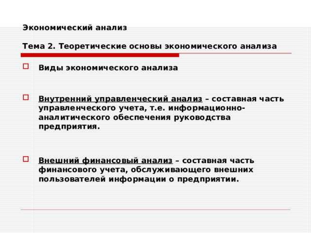 Экономический анализ   Тема 2. Теоретические основы экономического анализа Виды экономического анализа   Внутренний управленческий анализ – составная часть управленческого учета, т.е. информационно-аналитического обеспечения руководства предприятия.   Внешний финансовый анализ – составная часть финансового учета, обслуживающего внешних пользователей информации о предприятии. 