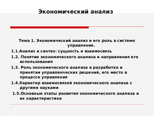 Экономический анализ     Тема 1. Экономический анализ и его роль в системе управления. 1.1.Анализ и синтез: сущность и взаимосвязь 1.2. Понятие экономического анализа и направления его использования 1.3. Роль экономического анализа в разработке и принятии управленческих решений, его место в процессе управления  1.4.Характер взаимосвязей экономического анализа с другими науками  1.5.Основные этапы развития экономического анализа и их характеристика  