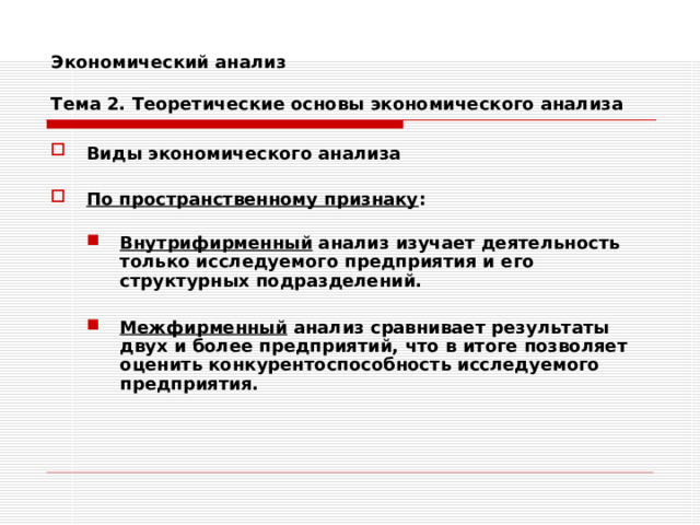 Экономический анализ   Тема 2. Теоретические основы экономического анализа Виды экономического анализа   По пространственному признаку :  Внутрифирменный анализ изучает деятельность только исследуемого предприятия и его структурных подразделений. Внутрифирменный анализ изучает деятельность только исследуемого предприятия и его структурных подразделений.   Межфирменный анализ сравнивает результаты двух и более предприятий, что в итоге позволяет оценить конкурентоспособность исследуемого предприятия. Межфирменный анализ сравнивает результаты двух и более предприятий, что в итоге позволяет оценить конкурентоспособность исследуемого предприятия. 