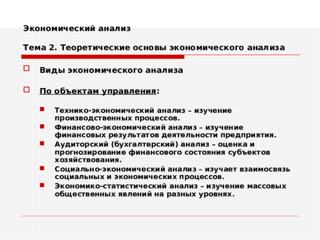 Экономический анализ   Тема 2. Теоретические основы экономического анализа Виды экономического анализа   По объектам управления :  Технико-экономический анализ – изучение производственных процессов. Финансово-экономический анализ – изучение финансовых результатов деятельности предприятия. Аудиторский (бухгалтерский) анализ – оценка и прогнозирование финансового состояния субъектов хозяйствования. Социально-экономический анализ – изучает взаимосвязь социальных и экономических процессов. Экономико-статистический анализ – изучение массовых общественных явлений на разных уровнях. Технико-экономический анализ – изучение производственных процессов. Финансово-экономический анализ – изучение финансовых результатов деятельности предприятия. Аудиторский (бухгалтерский) анализ – оценка и прогнозирование финансового состояния субъектов хозяйствования. Социально-экономический анализ – изучает взаимосвязь социальных и экономических процессов. Экономико-статистический анализ – изучение массовых общественных явлений на разных уровнях. 