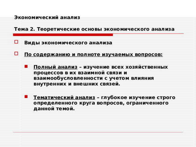 Экономический анализ   Тема 2. Теоретические основы экономического анализа Виды экономического анализа  По содержанию и полноте изучаемых вопросов:  Полный анализ – изучение всех хозяйственных процессов в их взаимной связи и взаимообусловленности с учетом влияния внутренних и внешних связей.  Тематический анализ – глубокое изучение строго определенного круга вопросов, ограниченного данной темой. Полный анализ – изучение всех хозяйственных процессов в их взаимной связи и взаимообусловленности с учетом влияния внутренних и внешних связей.  Тематический анализ – глубокое изучение строго определенного круга вопросов, ограниченного данной темой. 