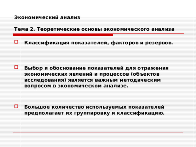 Экономический анализ   Тема 2. Теоретические основы экономического анализа Классификация показателей, факторов и резервов.    Выбор и обоснование показателей для отражения экономических явлений и процессов (объектов исследования) является важным методическим вопросом в экономическом анализе.   Большое количество используемых показателей предполагает их группировку и классификацию. 
