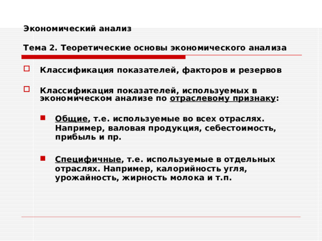 Экономический анализ   Тема 2. Теоретические основы экономического анализа Классификация показателей, факторов и резервов  Классификация показателей, используемых в экономическом анализе по отраслевому признаку :  Общие , т.е. используемые во всех отраслях. Например, валовая продукция, себестоимость, прибыль и пр.  Специфичные , т.е. используемые в отдельных отраслях. Например, калорийность угля, урожайность, жирность молока и т.п. Общие , т.е. используемые во всех отраслях. Например, валовая продукция, себестоимость, прибыль и пр.  Специфичные , т.е. используемые в отдельных отраслях. Например, калорийность угля, урожайность, жирность молока и т.п. 