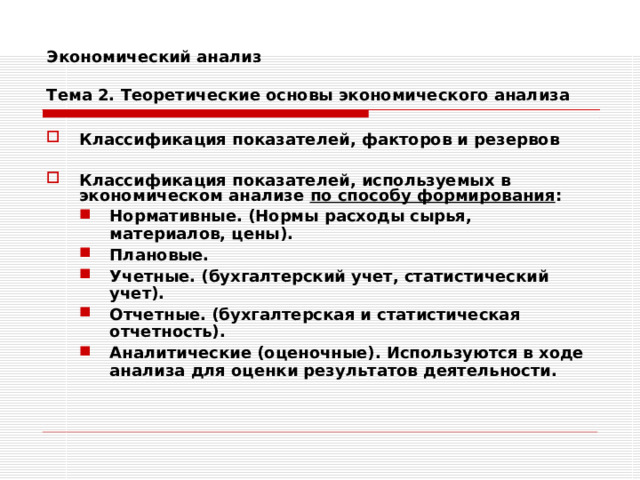 Экономический анализ   Тема 2. Теоретические основы экономического анализа Классификация показателей, факторов и резервов  Классификация показателей, используемых в экономическом анализе по способу формирования : Нормативные. (Нормы расходы сырья, материалов, цены). Плановые. Учетные. (бухгалтерский учет, статистический учет). Отчетные. (бухгалтерская и статистическая отчетность). Аналитические (оценочные). Используются в ходе анализа для оценки результатов деятельности. Нормативные. (Нормы расходы сырья, материалов, цены). Плановые. Учетные. (бухгалтерский учет, статистический учет). Отчетные. (бухгалтерская и статистическая отчетность). Аналитические (оценочные). Используются в ходе анализа для оценки результатов деятельности. 