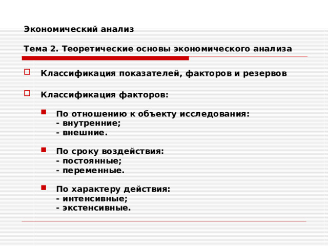 Экономический анализ   Тема 2. Теоретические основы экономического анализа Классификация показателей, факторов и резервов  Классификация факторов:  По отношению к объекту исследования: По отношению к объекту исследования: - внутренние; - внешние.  - внутренние; - внешние.  - внутренние; - внешние.  По сроку воздействия: По сроку воздействия:  - постоянные;  - переменные.   - постоянные;  - переменные.  По характеру действия: По характеру действия:  - интенсивные;  - экстенсивные.  - интенсивные;  - экстенсивные. 