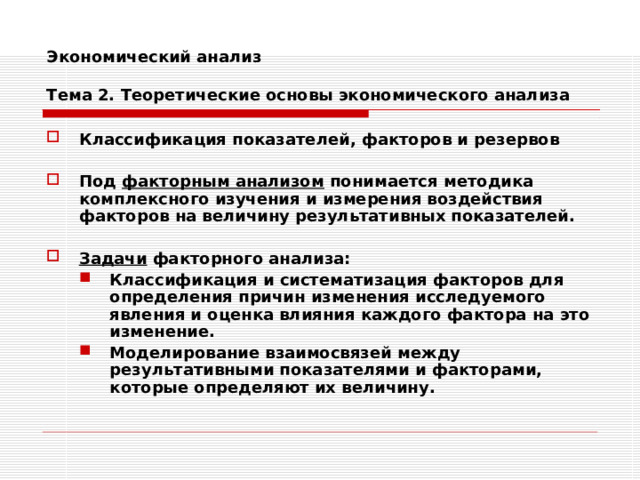 Экономический анализ   Тема 2. Теоретические основы экономического анализа Классификация показателей, факторов и резервов  Под факторным анализом понимается методика комплексного изучения и измерения воздействия факторов на величину результативных показателей.  Задачи факторного анализа: Классификация и систематизация факторов для определения причин изменения исследуемого явления и оценка влияния каждого фактора на это изменение. Моделирование взаимосвязей между результативными показателями и факторами, которые определяют их величину. Классификация и систематизация факторов для определения причин изменения исследуемого явления и оценка влияния каждого фактора на это изменение. Моделирование взаимосвязей между результативными показателями и факторами, которые определяют их величину. 