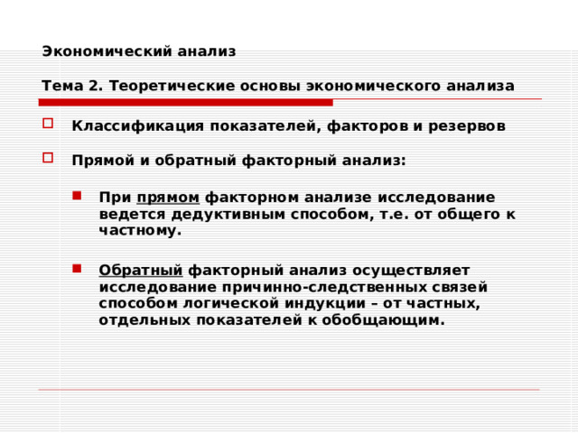 Экономический анализ   Тема 2. Теоретические основы экономического анализа Классификация показателей, факторов и резервов  Прямой и обратный факторный анализ:  При прямом факторном анализе исследование ведется дедуктивным способом, т.е. от общего к частному.  Обратный факторный анализ осуществляет исследование причинно-следственных связей способом логической индукции – от частных, отдельных показателей к обобщающим. При прямом факторном анализе исследование ведется дедуктивным способом, т.е. от общего к частному.  Обратный факторный анализ осуществляет исследование причинно-следственных связей способом логической индукции – от частных, отдельных показателей к обобщающим. 