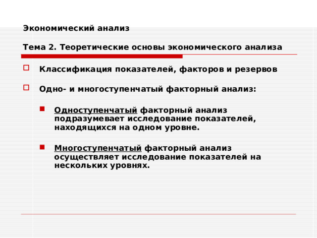 Экономический анализ   Тема 2. Теоретические основы экономического анализа Классификация показателей, факторов и резервов  Одно- и многоступенчатый факторный анализ:  Одноступенчатый факторный анализ подразумевает исследование показателей, находящихся на одном уровне. Одноступенчатый факторный анализ подразумевает исследование показателей, находящихся на одном уровне.   Многоступенчатый факторный анализ осуществляет исследование показателей на нескольких уровнях. Многоступенчатый факторный анализ осуществляет исследование показателей на нескольких уровнях. 