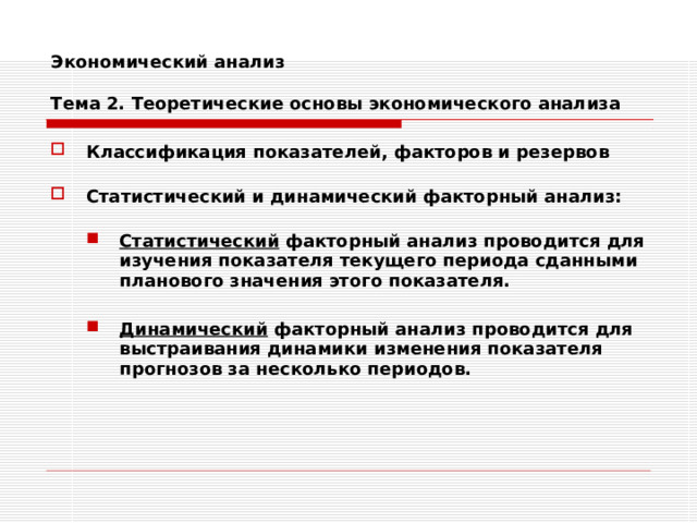 Экономический анализ   Тема 2. Теоретические основы экономического анализа Классификация показателей, факторов и резервов  Статистический и динамический факторный анализ:  Статистический факторный анализ проводится для изучения показателя текущего периода сданными планового значения этого показателя.  Динамический факторный анализ проводится для выстраивания динамики изменения показателя прогнозов за несколько периодов. Статистический факторный анализ проводится для изучения показателя текущего периода сданными планового значения этого показателя.  Динамический факторный анализ проводится для выстраивания динамики изменения показателя прогнозов за несколько периодов. 