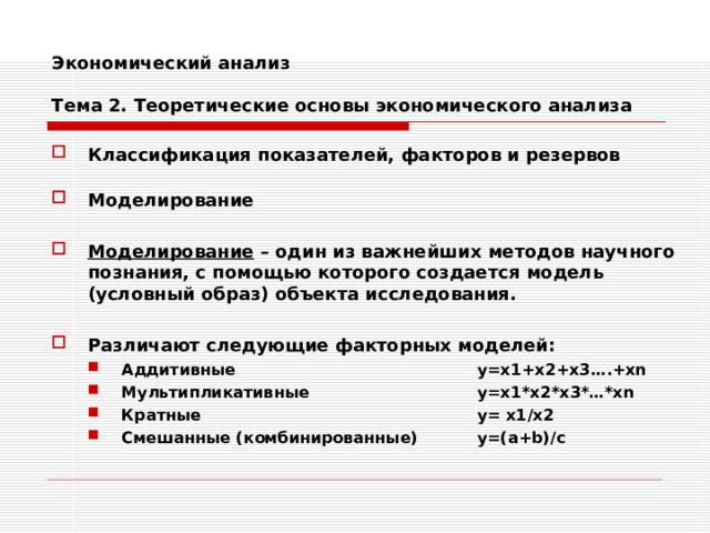 Экономический анализ   Тема 2. Теоретические основы экономического анализа Классификация показателей, факторов и резервов  Моделирование  Моделирование – один из важнейших методов научного познания, с помощью которого создается модель (условный образ) объекта исследования.  Различают следующие факторных моделей: Аддитивные     y=x1+x2+x3….+xn Мультипликативные    y=x1*x2*x3*…*xn Кратные      y= x1/x2 Смешанные (комбинированные)  y=(a+b)/c Аддитивные     y=x1+x2+x3….+xn Мультипликативные    y=x1*x2*x3*…*xn Кратные      y= x1/x2 Смешанные (комбинированные)  y=(a+b)/c   