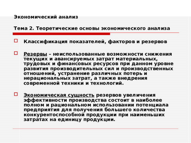 Экономический анализ   Тема 2. Теоретические основы экономического анализа Классификация показателей, факторов и резервов  Резервы – неиспользованные возможности снижения текущих и авансируемых затрат материальных, трудовых и финансовых ресурсов при данном уровне развития производительных сил и производственных отношений, устранение различных потерь и нерациональных затрат, а также внедрения современной техники и технологий.  Экономическая сущность резервов увеличения эффективности производства состоит в наиболее полном и рациональном использовании потенциала предприятия для получения большего количества конкурентоспособной продукции при наименьших затратах на единицу продукции. 