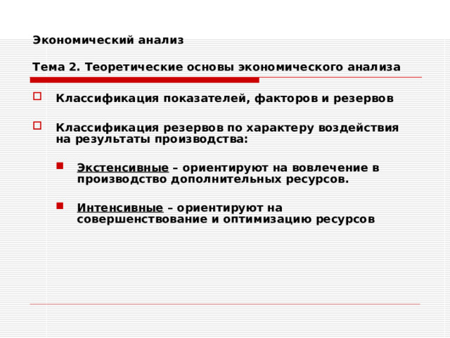 Экономический анализ   Тема 2. Теоретические основы экономического анализа Классификация показателей, факторов и резервов  Классификация резервов по характеру воздействия на результаты производства:  Экстенсивные – ориентируют на вовлечение в производство дополнительных ресурсов. Экстенсивные – ориентируют на вовлечение в производство дополнительных ресурсов.   Интенсивные – ориентируют на совершенствование и оптимизацию ресурсов Интенсивные – ориентируют на совершенствование и оптимизацию ресурсов 