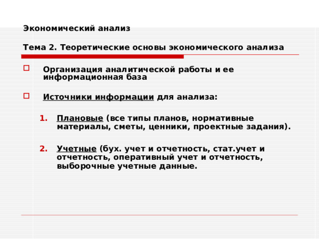 Экономический анализ   Тема 2. Теоретические основы экономического анализа Организация аналитической работы и ее информационная база  Источники информации для анализа:  Плановые (все типы планов, нормативные материалы, сметы, ценники, проектные задания).  Учетные (бух. учет и отчетность, стат.учет и отчетность, оперативный учет и отчетность, выборочные учетные данные. Плановые (все типы планов, нормативные материалы, сметы, ценники, проектные задания).  Учетные (бух. учет и отчетность, стат.учет и отчетность, оперативный учет и отчетность, выборочные учетные данные. 