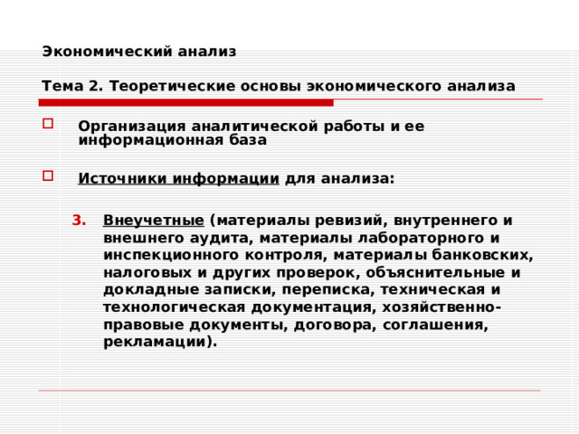 Экономический анализ   Тема 2. Теоретические основы экономического анализа Организация аналитической работы и ее информационная база  Источники информации для анализа:  Внеучетные (материалы ревизий, внутреннего и внешнего аудита, материалы лабораторного и инспекционного контроля, материалы банковских, налоговых и других проверок, объяснительные и докладные записки, переписка, техническая и технологическая документация, хозяйственно-правовые документы, договора, соглашения, рекламации). Внеучетные (материалы ревизий, внутреннего и внешнего аудита, материалы лабораторного и инспекционного контроля, материалы банковских, налоговых и других проверок, объяснительные и докладные записки, переписка, техническая и технологическая документация, хозяйственно-правовые документы, договора, соглашения, рекламации). 