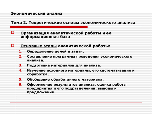 Экономический анализ   Тема 2. Теоретические основы экономического анализа Организация аналитической работы и ее информационная база  Основные этапы аналитической работы: Определение целей и задач. Составление программы проведения экономического анализа. Подготовка материалов для анализа. Изучение исходного материалы, его систематизация и обработка. Обобщение обработанного материала. Оформление результатов анализа, оценка работы предприятия и его подразделений, выводы и предложения. Определение целей и задач. Составление программы проведения экономического анализа. Подготовка материалов для анализа. Изучение исходного материалы, его систематизация и обработка. Обобщение обработанного материала. Оформление результатов анализа, оценка работы предприятия и его подразделений, выводы и предложения. 