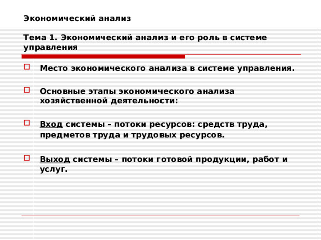 Экономический анализ   Тема 1. Экономический анализ и его роль в системе управления Место экономического анализа в системе управления.  Основные этапы экономического анализа хозяйственной деятельности:  Вход системы – потоки ресурсов: средств труда, предметов труда и трудовых ресурсов .  Выход системы – потоки готовой продукции, работ и услуг. 