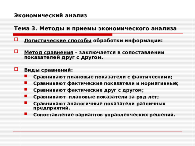 Экономический анализ   Тема 3. Методы и приемы экономического анализа Логистические способы обработки информации:  Метод сравнения – заключается в сопоставлении показателей друг с другом.   Виды сравнений : Сравнивают плановые показатели с фактическими; Сравнивают фактические показатели и нормативные; Сравнивают фактические друг с другом; Сравнивают плановые показатели за ряд лет; Сравнивают аналогичные показатели различных предприятий. Сопоставление вариантов управленческих решений. Сравнивают плановые показатели с фактическими; Сравнивают фактические показатели и нормативные; Сравнивают фактические друг с другом; Сравнивают плановые показатели за ряд лет; Сравнивают аналогичные показатели различных предприятий. Сопоставление вариантов управленческих решений. 