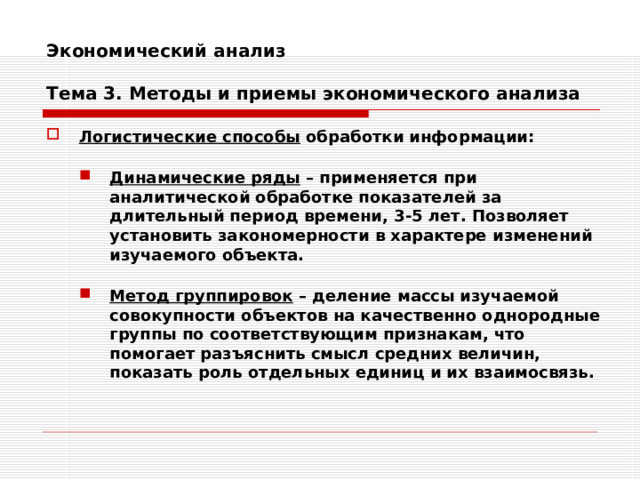 Экономический анализ   Тема 3. Методы и приемы экономического анализа Логистические способы обработки информации:  Динамические ряды – применяется при аналитической обработке показателей за длительный период времени, 3-5 лет. Позволяет установить закономерности в характере изменений изучаемого объекта. Динамические ряды – применяется при аналитической обработке показателей за длительный период времени, 3-5 лет. Позволяет установить закономерности в характере изменений изучаемого объекта.   Метод группировок – деление массы изучаемой совокупности объектов на качественно однородные группы по соответствующим признакам, что помогает разъяснить смысл средних величин, показать роль отдельных единиц и их взаимосвязь. Метод группировок – деление массы изучаемой совокупности объектов на качественно однородные группы по соответствующим признакам, что помогает разъяснить смысл средних величин, показать роль отдельных единиц и их взаимосвязь. 