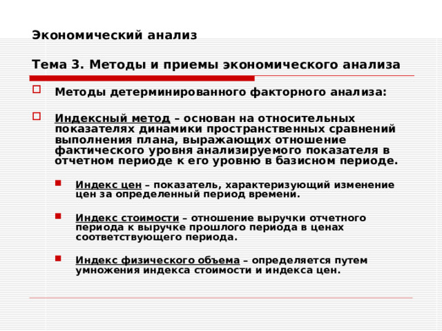 Экономический анализ   Тема 3. Методы и приемы экономического анализа Методы детерминированного факторного анализа:  Индексный метод – основан на относительных показателях динамики пространственных сравнений выполнения плана, выражающих отношение фактического уровня анализируемого показателя в отчетном периоде к его уровню в базисном периоде.   Индекс цен – показатель, характеризующий изменение цен за определенный период времени.  Индекс стоимости – отношение выручки отчетного периода к выручке прошлого периода в ценах соответствующего периода.  Индекс физического объема – определяется путем умножения индекса стоимости и индекса цен. Индекс цен – показатель, характеризующий изменение цен за определенный период времени.  Индекс стоимости – отношение выручки отчетного периода к выручке прошлого периода в ценах соответствующего периода.  Индекс физического объема – определяется путем умножения индекса стоимости и индекса цен. 