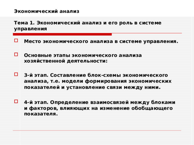 Экономический анализ   Тема 1. Экономический анализ и его роль в системе управления Место экономического анализа в системе управления.  Основные этапы экономического анализа хозяйственной деятельности:  3-й этап. Составление блок-схемы экономического анализа, т.е. модели формирования экономических показателей и установление связи между ними .  4-й этап. Определение взаимосвязей между блоками и факторов, влияющих на изменение обобщающего показателя. 
