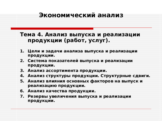 Экономический анализ   Тема 4. Анализ выпуска и реализации продукции (работ, услуг).  Тема 4. Анализ выпуска и реализации продукции (работ, услуг).  Цели и задачи анализа выпуска и реализации продукции. Система показателей выпуска и реализации продукции. Анализ ассортимента продукции. Анализ структуры продукции. Структурные сдвиги. Анализ влияния основных факторов на выпуск и реализацию продукции. Анализ качества продукции. Резервы увеличения выпуска и реализации продукции. Цели и задачи анализа выпуска и реализации продукции. Система показателей выпуска и реализации продукции. Анализ ассортимента продукции. Анализ структуры продукции. Структурные сдвиги. Анализ влияния основных факторов на выпуск и реализацию продукции. Анализ качества продукции. Резервы увеличения выпуска и реализации продукции. 