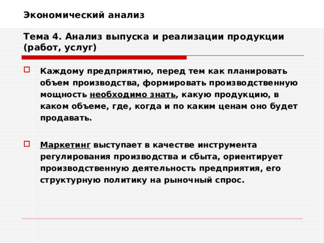 Экономический анализ   Тема 4. Анализ выпуска и реализации продукции (работ, услуг) Каждому предприятию, перед тем как планировать объем производства, формировать производственную мощность необходимо знать , какую продукцию, в каком объеме, где, когда и по каким ценам оно будет продавать.  Маркетинг выступает в качестве инструмента регулирования производства и сбыта, ориентирует производственную деятельность предприятия, его структурную политику на рыночный спрос. 