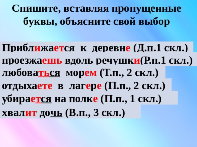 Спишите, вставляя пропущенные буквы, объясните свой выбор Прибл .. жа .. т .. ся  к деревн ..  проезжа .. шь  вдоль речушк ..  любоват .. ся мор .. м отдыха .. те в лаг .. р .. убира .. т .. ся на полк .. хвал .. т доч ..  Прибл и жа ет ся  к деревн е (Д.п.1 скл.) проезжа ешь  вдоль речушк и (Р.п.1 скл.) любова ть ся  мор ем (Т.п., 2 скл.) отдыха ете  в лаг е р е (П.п., 2 скл.) убира е т ся  на полк е (П.п., 1 скл.) хвал ит  до чь  (В.п., 3 скл.) 