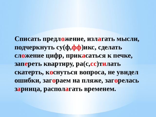 Списать предл о жение, изл а гать мысли, подчеркнуть су(ф, фф )икс, сделать сл о жение цифр, прик а саться к печке, зап е реть квартиру, ра(с, сс )т и лать скатерть, к о снуться вопроса, не увидел ошибки, заг о раем на пляже, заг о релась з а рница, распол а гать временем. 