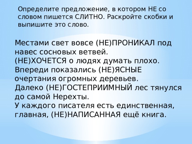 Определите предложение, в котором НЕ со словом пишется СЛИТНО. Раскройте скобки и выпишите это слово.   Местами свет вовсе (НЕ)ПРОНИКАЛ под навес сосновых ветвей. (НЕ)ХОЧЕТСЯ о людях думать плохо. Впереди показались (НЕ)ЯСНЫЕ очертания огромных деревьев. Далеко (НЕ)ГОСТЕПРИИМНЫЙ лес тянулся до самой Нерехты. У каждого писателя есть единственная, главная, (НЕ)НАПИСАННАЯ ещё книга. 