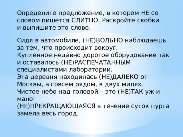 Определите предложение, в котором НЕ со словом пишется СЛИТНО. Раскройте скобки и выпишите это слово.   Сидя в автомобиле, (НЕ)ВОЛЬНО наблюдаешь за тем, что происходит вокруг. Купленное недавно дорогое оборудование так и оставалось (НЕ)РАСПЕЧАТАННЫМ специалистами лаборатории. Эта деревня находилась (НЕ)ДАЛЕКО от Москвы, а совсем рядом, в двух милях. Чистое небо над головой – это (НЕ)ТАК уж и мало! (НЕ)ПРЕКРАЩАЮЩАЯСЯ в течение суток пурга замела весь город. 