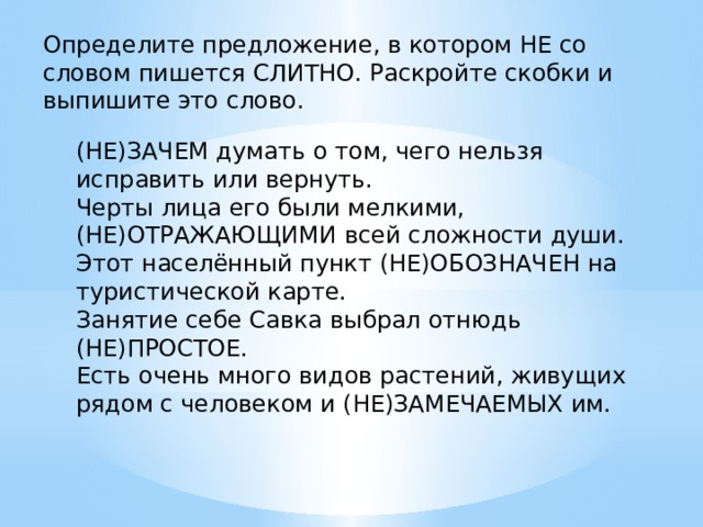 Определите предложение, в котором НЕ со словом пишется СЛИТНО. Раскройте скобки и выпишите это слово.   (НЕ)ЗАЧЕМ думать о том, чего нельзя исправить или вернуть. Черты лица его были мелкими, (НЕ)ОТРАЖАЮЩИМИ всей сложности души. Этот населённый пункт (НЕ)ОБОЗНАЧЕН на туристической карте. Занятие себе Савка выбрал отнюдь (НЕ)ПРОСТОЕ. Есть очень много видов растений, живущих рядом с человеком и (НЕ)ЗАМЕЧАЕМЫХ им. 