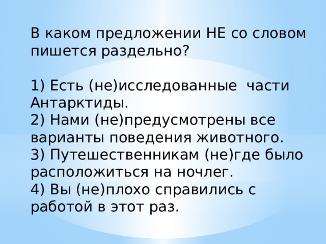 В каком предложении НЕ со словом пишется раздельно?   1) Есть (не)исследованные части Антарктиды. 2) Нами (не)предусмотрены все варианты поведения животного. 3) Путешественникам (не)где было расположиться на ночлег. 4) Вы (не)плохо справились с работой в этот раз. 