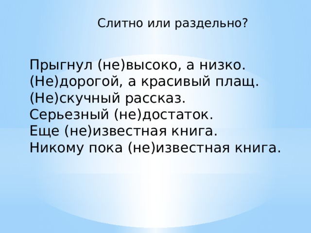 Слитно или раздельно? Прыгнул (не)высоко, а низко. (Не)дорогой, а красивый плащ. (Не)скучный рассказ. Серьезный (не)достаток. Еще (не)известная книга. Никому пока (не)известная книга. 